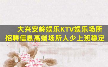 大兴安岭娱乐KTV娱乐场所招聘信息高端场所人少上班稳定